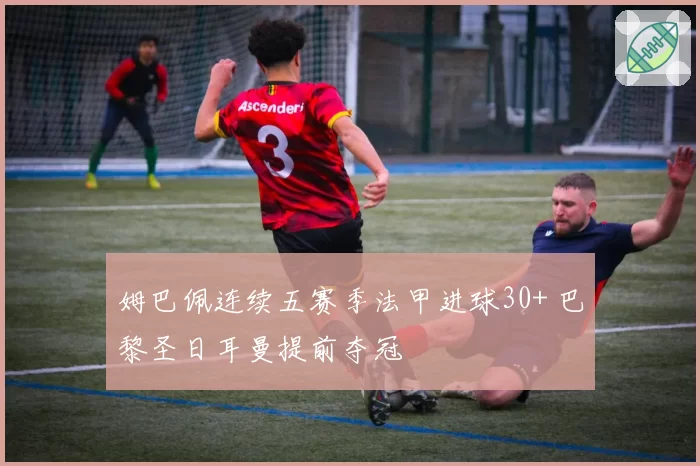 姆巴佩连续五赛季法甲进球30+ 巴黎圣日耳曼提前夺冠