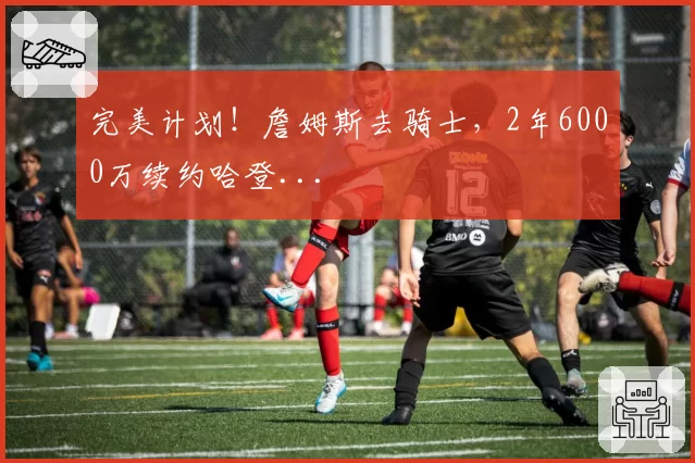 完美计划!詹姆斯去骑士,2年6000万续约哈登...